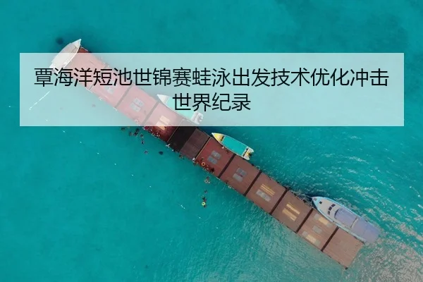 覃海洋短池世锦赛蛙泳出发技术优化冲击世界纪录