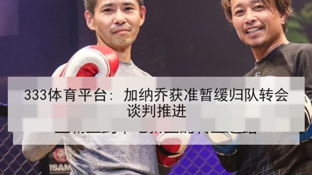 333体育平台: 加纳乔获准暂缓归队转会谈判推进 333体育平台: 加纳乔获准暂缓归队转会谈判推进