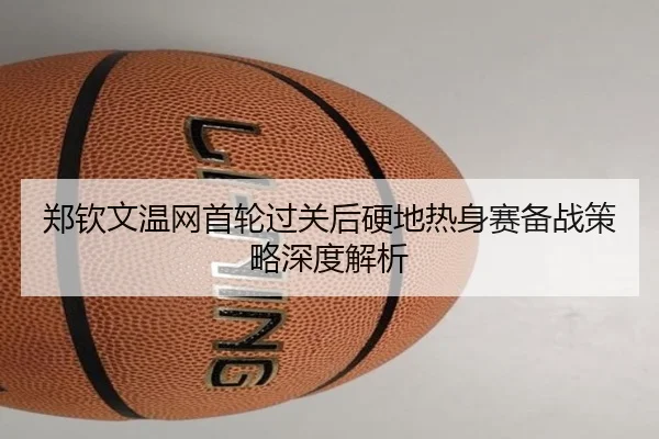郑钦文温网首轮过关后硬地热身赛备战策略深度解析