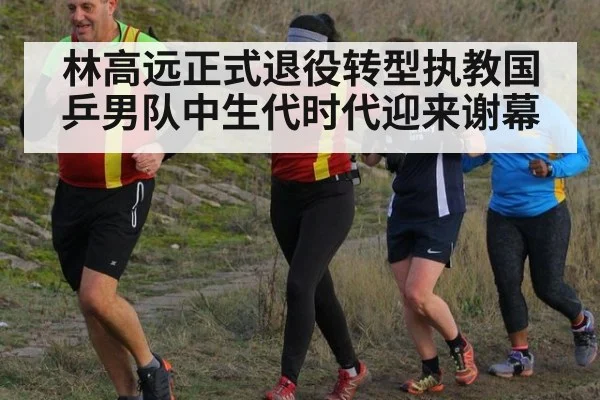 林高远正式退役转型执教国乒男队中生代时代迎来谢幕