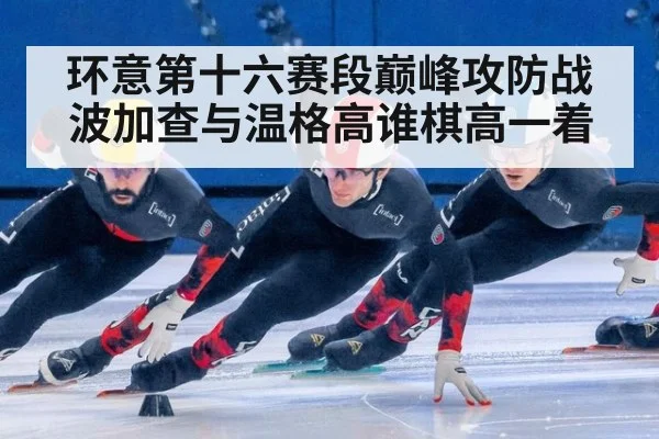 环意第十六赛段巅峰攻防战波加查与温格高谁棋高一着
